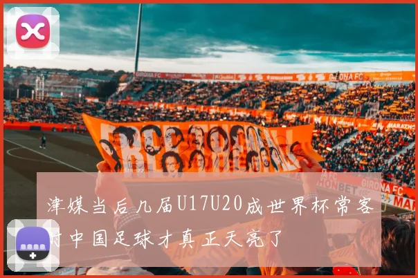 津媒当后几届U17U20成世界杯常客时中国足球才真正天亮了