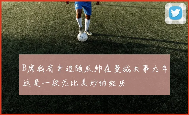 B席我有幸追随瓜帅在曼城共事九年这是一段无比美妙的经历