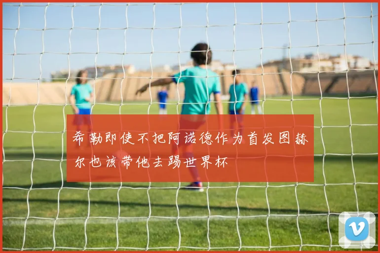 希勒即使不把阿诺德作为首发图赫尔也该带他去踢世界杯