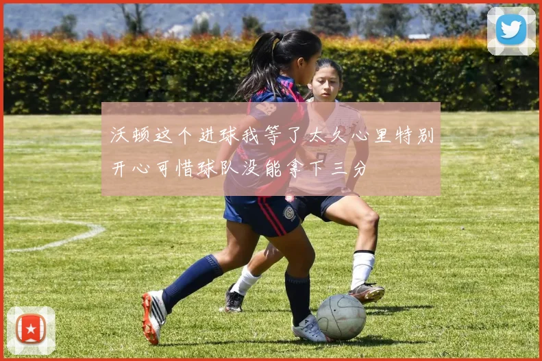 沃顿这个进球我等了太久心里特别开心可惜球队没能拿下三分